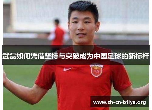 武磊如何凭借坚持与突破成为中国足球的新标杆 武磊如何凭借坚持与突破成为中国足球的新标杆